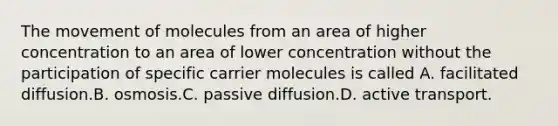 The movement of molecules from an area of higher concentration to an area of lower concentration without the participation of specific carrier molecules is called A. facilitated diffusion.B. osmosis.C. passive diffusion.D. active transport.