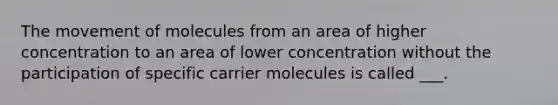 The movement of molecules from an area of higher concentration to an area of lower concentration without the participation of specific carrier molecules is called ___.