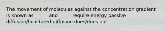 The movement of molecules against the concentration gradient is known as______ and _____ require energy passive diffusion/facilitated diffusion does/does not