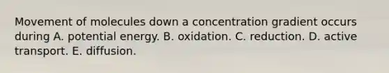 Movement of molecules down a concentration gradient occurs during A. potential energy. B. oxidation. C. reduction. D. active transport. E. diffusion.