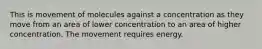 This is movement of molecules against a concentration as they move from an area of lower concentration to an area of higher concentration. The movement requires energy.
