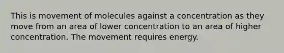 This is movement of molecules against a concentration as they move from an area of lower concentration to an area of higher concentration. The movement requires energy.