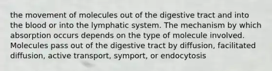 the movement of molecules out of the digestive tract and into <a href='https://www.questionai.com/knowledge/k7oXMfj7lk-the-blood' class='anchor-knowledge'>the blood</a> or into the lymphatic system. The mechanism by which absorption occurs depends on the type of molecule involved. Molecules pass out of the digestive tract by diffusion, facilitated diffusion, active transport, symport, or endocytosis