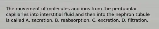 The movement of molecules and ions from the peritubular capillaries into interstitial fluid and then into the nephron tubule is called A. secretion. B. reabsorption. C. excretion. D. filtration.