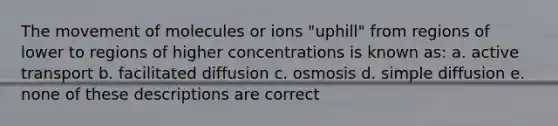 The movement of molecules or ions "uphill" from regions of lower to regions of higher concentrations is known as: a. active transport b. facilitated diffusion c. osmosis d. simple diffusion e. none of these descriptions are correct