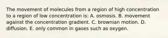 The movement of molecules from a region of high concentration to a region of low concentration is: A. osmosis. B. movement against the concentration gradient. C. brownian motion. D. diffusion. E. only common in gases such as oxygen.