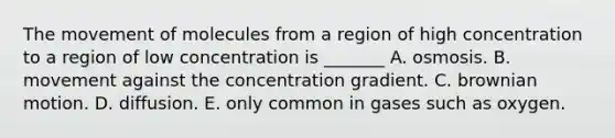 The movement of molecules from a region of high concentration to a region of low concentration is _______ A. osmosis. B. movement against the concentration gradient. C. brownian motion. D. diffusion. E. only common in gases such as oxygen.