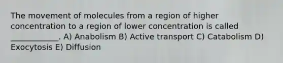 The movement of molecules from a region of higher concentration to a region of lower concentration is called ____________. A) Anabolism B) Active transport C) Catabolism D) Exocytosis E) Diffusion