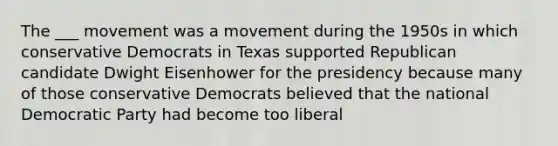 The ___ movement was a movement during the 1950s in which conservative Democrats in Texas supported Republican candidate Dwight Eisenhower for the presidency because many of those conservative Democrats believed that the national Democratic Party had become too liberal