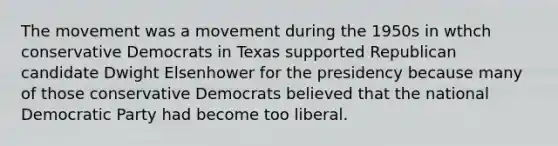 The movement was a movement during the 1950s in wthch conservative Democrats in Texas supported Republican candidate Dwight Elsenhower for the presidency because many of those conservative Democrats believed that the national Democratic Party had become too liberal.