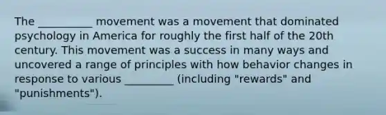 The __________ movement was a movement that dominated psychology in America for roughly the first half of the 20th century. This movement was a success in many ways and uncovered a range of principles with how behavior changes in response to various _________ (including "rewards" and "punishments").