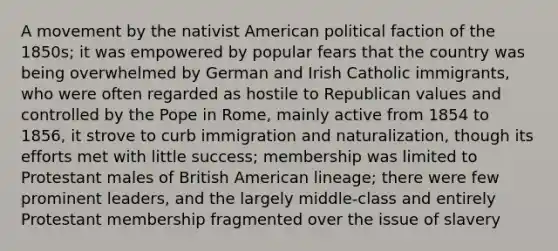 A movement by the nativist American political faction of the 1850s; it was empowered by popular fears that the country was being overwhelmed by German and Irish Catholic immigrants, who were often regarded as hostile to Republican values and controlled by the Pope in Rome, mainly active from 1854 to 1856, it strove to curb immigration and naturalization, though its efforts met with little success; membership was limited to Protestant males of British American lineage; there were few prominent leaders, and the largely middle-class and entirely Protestant membership fragmented over the issue of slavery