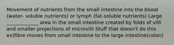 Movement of nutrients from the small intestine into the blood (water- soluble nutrients) or lymph (fat-soluble nutrients) Large _____________ area in the small intestine created by folds of villi and smaller projections of microvilli Stuff that doesn't do this ex)fibre moves from small intestine to the large intestine(colon)