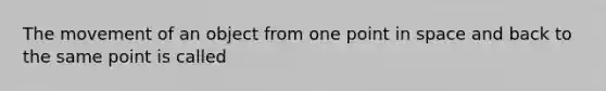 The movement of an object from one point in space and back to the same point is called