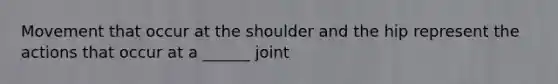 Movement that occur at the shoulder and the hip represent the actions that occur at a ______ joint