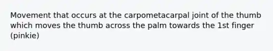 Movement that occurs at the carpometacarpal joint of the thumb which moves the thumb across the palm towards the 1st finger (pinkie)