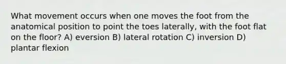 What movement occurs when one moves the foot from the anatomical position to point the toes laterally, with the foot flat on the floor? A) eversion B) lateral rotation C) inversion D) plantar flexion