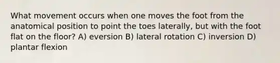 What movement occurs when one moves the foot from the anatomical position to point the toes laterally, but with the foot flat on the floor? A) eversion B) lateral rotation C) inversion D) plantar flexion