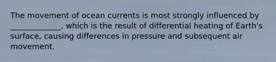 The movement of ocean currents is most strongly influenced by _____________, which is the result of differential heating of Earth's surface, causing differences in pressure and subsequent air movement.