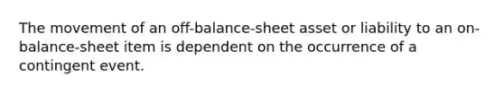 The movement of an off-balance-sheet asset or liability to an on-balance-sheet item is dependent on the occurrence of a contingent event.