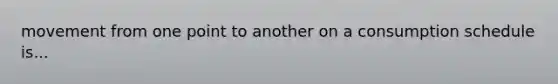 movement from one point to another on a consumption schedule is...