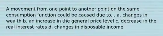 A movement from one point to another point on the same consumption function could be caused due to... a. changes in wealth b. an increase in the general price level c. decrease in the real interest rates d. changes in disposable income