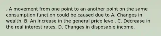 . A movement from one point to an another point on the same consumption function could be caused due to A. Changes in wealth. B. An increase in the general price level. C. Decrease in the real interest rates. D. Changes in disposable income.