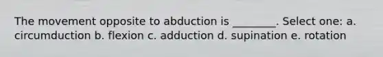 The movement opposite to abduction is ________. Select one: a. circumduction b. flexion c. adduction d. supination e. rotation