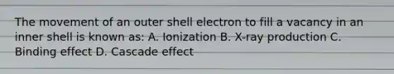 The movement of an outer shell electron to fill a vacancy in an inner shell is known as: A. Ionization B. X-ray production C. Binding effect D. Cascade effect