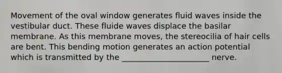 Movement of the oval window generates fluid waves inside the vestibular duct. These fluide waves displace the basilar membrane. As this membrane moves, the stereocilia of hair cells are bent. This bending motion generates an action potential which is transmitted by the ______________________ nerve.