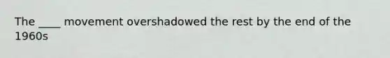 The ____ movement overshadowed the rest by the end of the 1960s