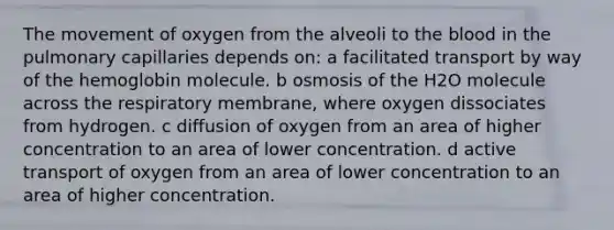 The movement of oxygen from the alveoli to the blood in the pulmonary capillaries depends on: a facilitated transport by way of the hemoglobin molecule. b osmosis of the H2O molecule across the respiratory membrane, where oxygen dissociates from hydrogen. c diffusion of oxygen from an area of higher concentration to an area of lower concentration. d active transport of oxygen from an area of lower concentration to an area of higher concentration.