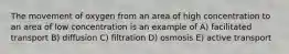 The movement of oxygen from an area of high concentration to an area of low concentration is an example of A) facilitated transport B) diffusion C) filtration D) osmosis E) active transport