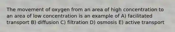 The movement of oxygen from an area of high concentration to an area of low concentration is an example of A) facilitated transport B) diffusion C) filtration D) osmosis E) active transport