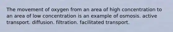 The movement of oxygen from an area of high concentration to an area of low concentration is an example of osmosis. active transport. diffusion. filtration. facilitated transport.