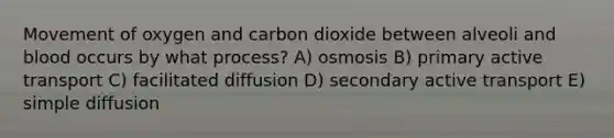 Movement of oxygen and carbon dioxide between alveoli and blood occurs by what process? A) osmosis B) primary active transport C) facilitated diffusion D) secondary active transport E) simple diffusion