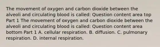 The movement of oxygen and carbon dioxide between the alveoli and circulating blood is​ called: Question content area top Part 1 The movement of oxygen and carbon dioxide between the alveoli and circulating blood is​ called: Question content area bottom Part 1 A. cellular respiration. B. diffusion. C. pulmonary respiration. D. internal respiration.