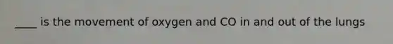 ____ is the movement of oxygen and CO in and out of the lungs