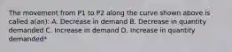 The movement from P1 to P2 along the curve shown above is called a(an): A. Decrease in demand B. Decrease in quantity demanded C. Increase in demand D. Increase in quantity demanded*