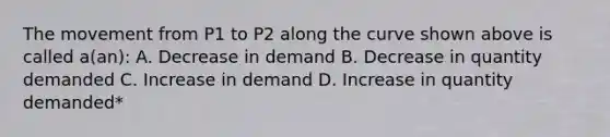 The movement from P1 to P2 along the curve shown above is called a(an): A. Decrease in demand B. Decrease in quantity demanded C. Increase in demand D. Increase in quantity demanded*