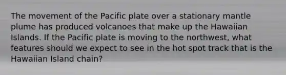 The movement of the Pacific plate over a stationary mantle plume has produced volcanoes that make up the Hawaiian Islands. If the Pacific plate is moving to the northwest, what features should we expect to see in the hot spot track that is the Hawaiian Island chain?