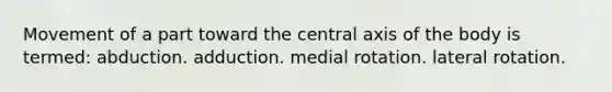 Movement of a part toward the central axis of the body is termed: abduction. adduction. medial rotation. lateral rotation.