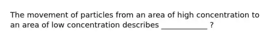 The movement of particles from an area of high concentration to an area of low concentration describes ____________ ?