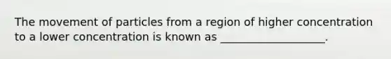 The movement of particles from a region of higher concentration to a lower concentration is known as ___________________.