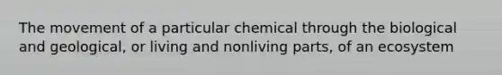 The movement of a particular chemical through the biological and geological, or living and nonliving parts, of an ecosystem