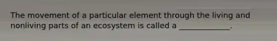 The movement of a particular element through the living and nonliving parts of an ecosystem is called a _____________.