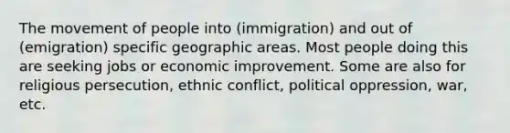 The movement of people into (immigration) and out of (emigration) specific geographic areas. Most people doing this are seeking jobs or economic improvement. Some are also for religious persecution, ethnic conflict, political oppression, war, etc.