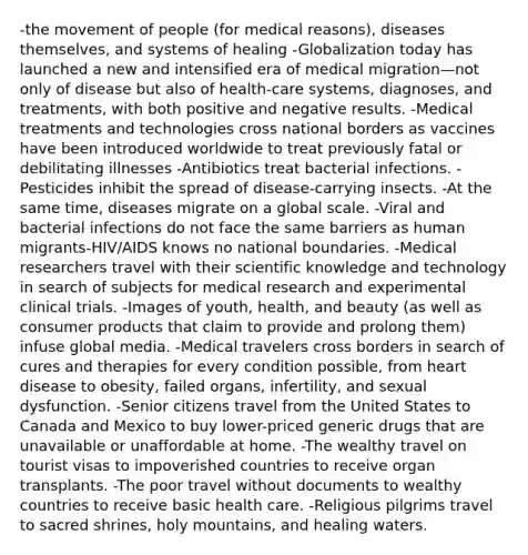 -the movement of people (for medical reasons), diseases themselves, and systems of healing -Globalization today has launched a new and intensified era of medical migration—not only of disease but also of health-care systems, diagnoses, and treatments, with both positive and negative results. -Medical treatments and technologies cross national borders as vaccines have been introduced worldwide to treat previously fatal or debilitating illnesses -Antibiotics treat bacterial infections. -Pesticides inhibit the spread of disease-carrying insects. -At the same time, diseases migrate on a global scale. -Viral and bacterial infections do not face the same barriers as human migrants-HIV/AIDS knows no national boundaries. -Medical researchers travel with their scientific knowledge and technology in search of subjects for medical research and experimental clinical trials. -Images of youth, health, and beauty (as well as consumer products that claim to provide and prolong them) infuse global media. -Medical travelers cross borders in search of cures and therapies for every condition possible, from heart disease to obesity, failed organs, infertility, and sexual dysfunction. -Senior citizens travel from the United States to Canada and Mexico to buy lower-priced generic drugs that are unavailable or unaffordable at home. -The wealthy travel on tourist visas to impoverished countries to receive organ transplants. -The poor travel without documents to wealthy countries to receive basic health care. -Religious pilgrims travel to sacred shrines, holy mountains, and healing waters.