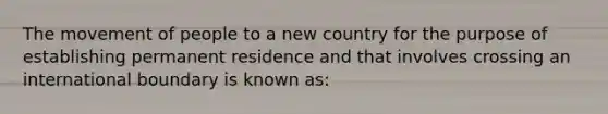 The movement of people to a new country for the purpose of establishing permanent residence and that involves crossing an international boundary is known as: