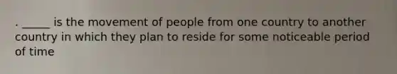 . _____ is the movement of people from one country to another country in which they plan to reside for some noticeable period of time